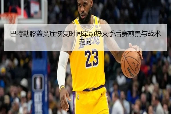 巴特勒膝盖炎症恢复时间牵动热火季后赛前景与战术走向