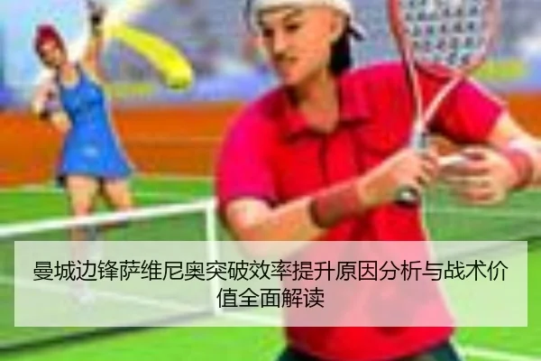 曼城边锋萨维尼奥突破效率提升原因分析与战术价值全面解读