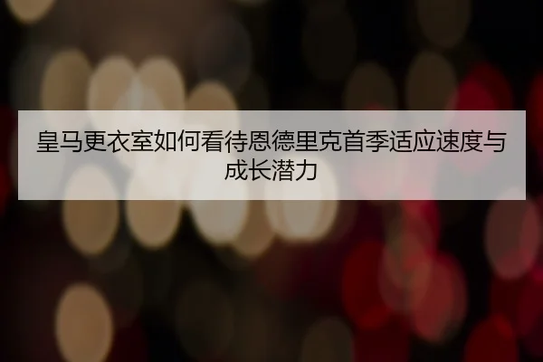 皇马更衣室如何看待恩德里克首季适应速度与成长潜力