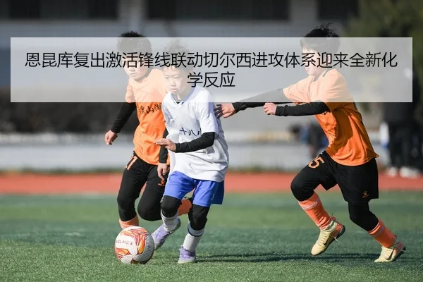 恩昆库复出激活锋线联动切尔西进攻体系迎来全新化学反应